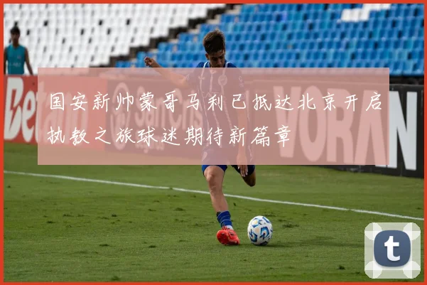 国安新帅蒙哥马利已抵达北京开启执教之旅球迷期待新篇章
