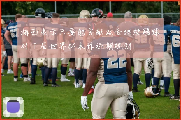梅西表示只要能贡献就会继续踢球对下届世界杯未作远期规划