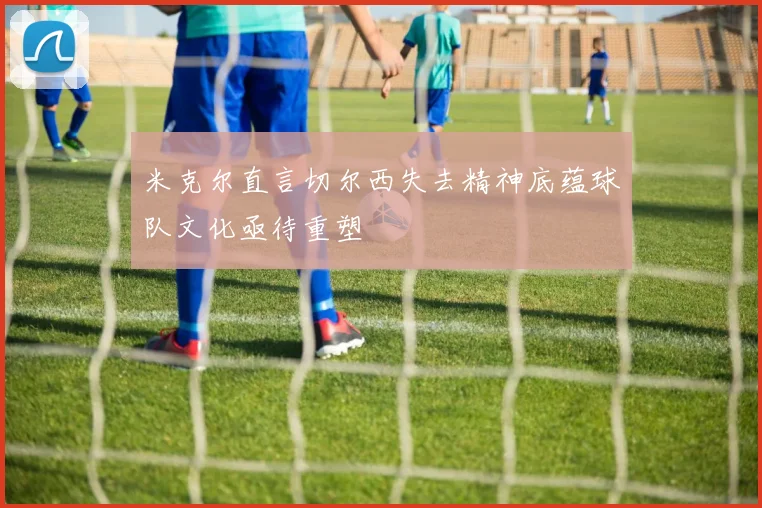 米克尔直言切尔西失去精神底蕴球队文化亟待重塑