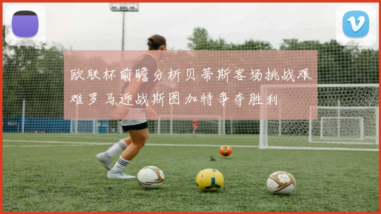 欧联杯前瞻分析贝蒂斯客场挑战艰难罗马迎战斯图加特争夺胜利