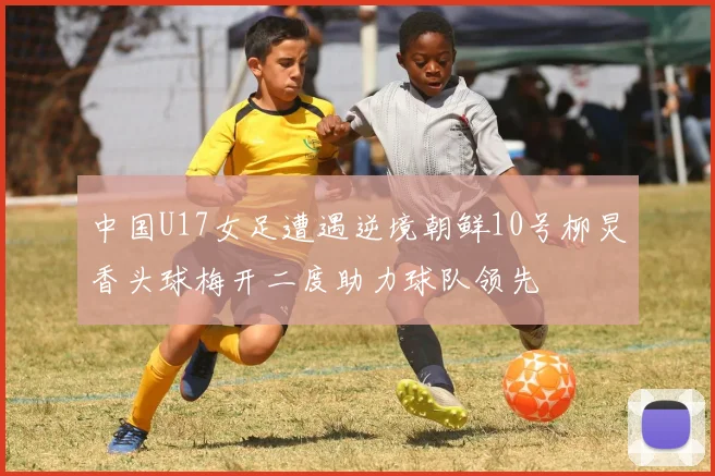 中国U17女足遭遇逆境朝鲜10号柳炅香头球梅开二度助力球队领先