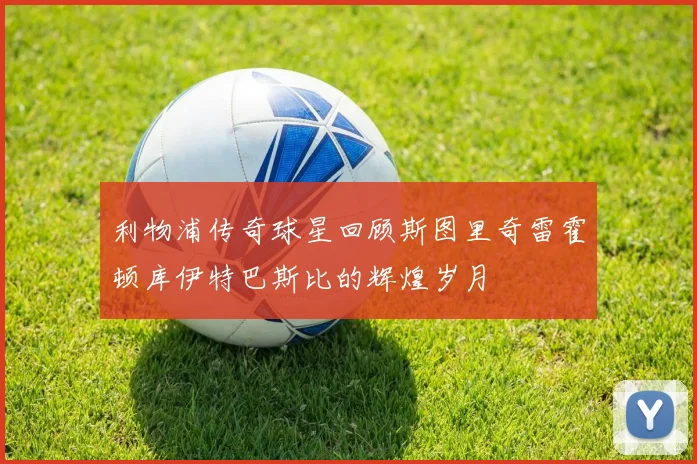 利物浦传奇球星回顾斯图里奇雷霍顿库伊特巴斯比的辉煌岁月