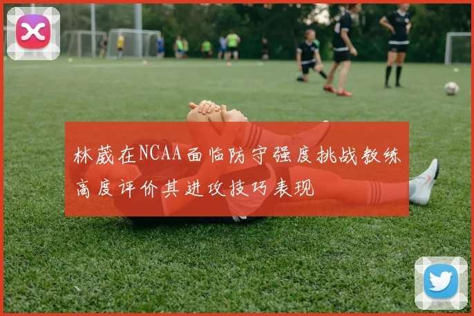 林葳在NCAA面临防守强度挑战教练高度评价其进攻技巧表现