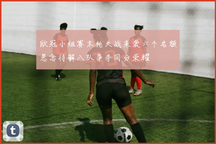 欧冠小组赛末轮大战来袭六个名额悬念待解八队争夺同分荣耀