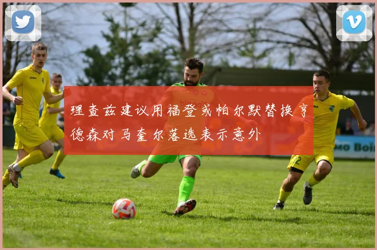 理查兹建议用福登或帕尔默替换亨德森对马奎尔落选表示意外