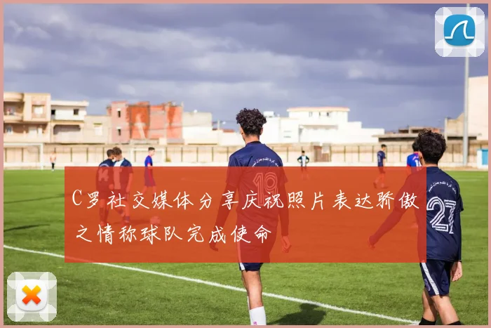 C罗社交媒体分享庆祝照片表达骄傲之情称球队完成使命