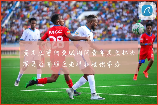 英足总曾向曼城询问青年足总杯决赛是否可移至老特拉福德举办