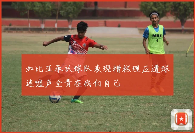 加比亚承认球队表现糟糕理应遭球迷嘘声全责在我们自己
