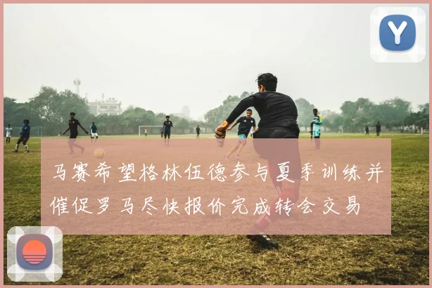 马赛希望格林伍德参与夏季训练并催促罗马尽快报价完成转会交易