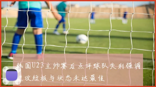 韩国U23主帅赛后点评球队失利强调进攻短板与状态未达最佳
