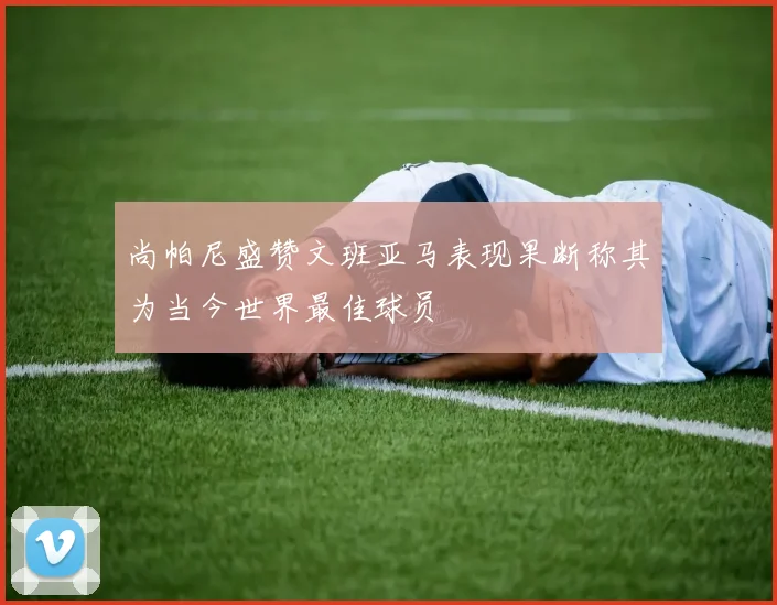 尚帕尼盛赞文班亚马表现果断称其为当今世界最佳球员