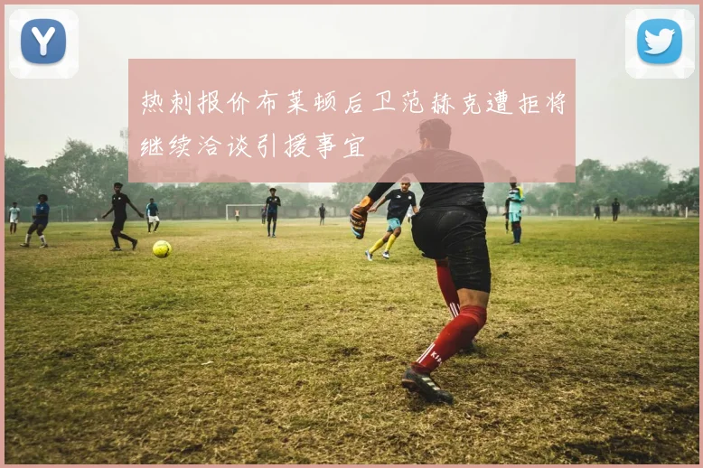 热刺报价布莱顿后卫范赫克遭拒将继续洽谈引援事宜