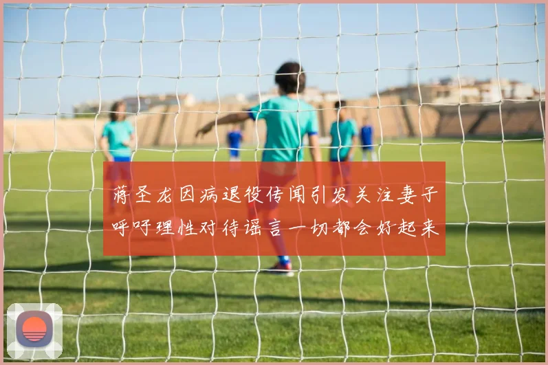 蒋圣龙因病退役传闻引发关注妻子呼吁理性对待谣言一切都会好起来